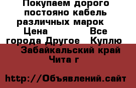 Покупаем дорого постояно кабель различных марок  › Цена ­ 60 000 - Все города Другое » Куплю   . Забайкальский край,Чита г.